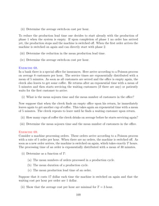(ii) Determine the average switch-on cost per hour.

To reduce the production lead time one decides to start already with the production of
phase 1 when the system is empty. If upon completion of phase 1 no order has arrived
yet, the production stops and the machine is switched oﬀ. When the ﬁrst order arrives the
machine is switched on again and can directly start with phase 2.

(iii) Determine the reduction in the mean production lead time.

(iv) Determine the average switch-on cost per hour.

Exercise 68.
In a bank there is a special oﬃce for insurances. Here arrive according to a Poisson process
on average 8 customers per hour. The service times are exponentially distributed with a
mean of 5 minutes. As soon as all customers are served and the oﬃce is empty again, the
clerck also leaves to get some coﬀee. He returns after an exponential time with a mean of
5 minutes and then starts servicing the waiting customers (if there are any) or patiently
waits for the ﬁrst customer to arrive.

  (i) What is the mean sojourn time and the mean number of customers in the oﬃce?

Now suppose that when the clerck ﬁnds an empty oﬃce upon his return, he immediately
leaves again to get another cup of coﬀee. This takes again an exponential time with a mean
of 5 minutes. The clerck repeats to leave until he ﬁnds a waiting customer upon return.

 (ii) How many cups of coﬀee the clerck drinks on average before he starts servicing again?

(iii) Determine the mean sojourn time and the mean number of customers in the oﬃce.

Exercise 69.
Consider a machine processing orders. These orders arrive according to a Poisson process
with a rate of 1 order per hour. When there are no orders, the machine is switched oﬀ. As
soon as a new order arrives, the machine is switched on again, which takes exactly T hours.
The processing time of an order is exponentially distributed with a mean of 30 minutes.

  (i) Determine as a function of T :

      (a) The mean numbers of orders processed in a production cycle.
      (b) The mean duration of a production cycle.
      (c) The mean production lead time of an order.

Suppose that it costs 17 dollar each time the machine is switched on again and that the
waiting cost per hour per order are 1 dollar.

 (ii) Show that the average cost per hour are minimal for T = 3 hour.

                                            109
 