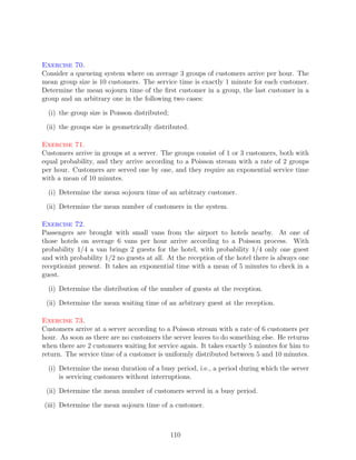 Exercise 70.
Consider a queueing system where on average 3 groups of customers arrive per hour. The
mean group size is 10 customers. The service time is exactly 1 minute for each customer.
Determine the mean sojourn time of the ﬁrst customer in a group, the last customer in a
group and an arbitrary one in the following two cases:

  (i) the group size is Poisson distributed;

 (ii) the groups size is geometrically distributed.

Exercise 71.
Customers arrive in groups at a server. The groups consist of 1 or 3 customers, both with
equal probability, and they arrive according to a Poisson stream with a rate of 2 groups
per hour. Customers are served one by one, and they require an exponential service time
with a mean of 10 minutes.

  (i) Determine the mean sojourn time of an arbitrary customer.

 (ii) Determine the mean number of customers in the system.

Exercise 72.
Passengers are brought with small vans from the airport to hotels nearby. At one of
those hotels on average 6 vans per hour arrive according to a Poisson process. With
probability 1/4 a van brings 2 guests for the hotel, with probability 1/4 only one guest
and with probability 1/2 no guests at all. At the reception of the hotel there is always one
receptionist present. It takes an exponential time with a mean of 5 minutes to check in a
guest.

  (i) Determine the distribution of the number of guests at the reception.

 (ii) Determine the mean waiting time of an arbitrary guest at the reception.

Exercise 73.
Customers arrive at a server according to a Poisson stream with a rate of 6 customers per
hour. As soon as there are no customers the server leaves to do something else. He returns
when there are 2 customers waiting for service again. It takes exactly 5 minutes for him to
return. The service time of a customer is uniformly distributed between 5 and 10 minutes.

  (i) Determine the mean duration of a busy period, i.e., a period during which the server
      is servicing customers without interruptions.

 (ii) Determine the mean number of customers served in a busy period.

(iii) Determine the mean sojourn time of a customer.



                                               110
 
