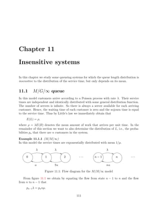 Chapter 11

Insensitive systems

In this chapter we study some queueing systems for which the queue length distribution is
insensitive to the distribution of the service time, but only depends on its mean.


11.1      M/G/∞ queue
In this model customers arrive according to a Poisson process with rate λ. Their service
times are independent and identically distributed with some general distribution function.
The number of servers is inﬁnite. So there is always a server available for each arriving
customer. Hence, the waiting time of each customer is zero and the sojourn time is equal
to the service time. Thus by Little’s law we immediately obtain that
     E(L) = ρ,
where ρ = λE(B) denotes the mean amount of work that arrives per unit time. In the
remainder of this section we want to also determine the distribution of L, i.e., the proba-
bilities pn that there are n customers in the system.

Example 11.1.1 (M/M/∞)
In this model the service times are exponentially distributed with mean 1/µ.
                ©          ©                                      ©

                    ¡             ¢            ¤¤£
                                              £ £         ¨§¥
                                                         ¡ ¦             ¥            ¤¤£
                                                                                     £ £


                           ¢                                     ¥

                    Figure 11.1: Flow diagram for the M/M/∞ model

   From ﬁgure 11.1 we obtain by equating the ﬂow from state n − 1 to n and the ﬂow
from n to n − 1 that
     pn−1 λ = pn nµ.

                                           111
 