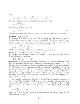 Thus
            λ          ρ           ρ2                  ρn
       pn =   pn−1 = pn−1 =              pn−2 = · · · = p0 .
           nµ          n        n(n − 1)               n!
Since the probabilities pn have to add up to one, it follows that
             ∞
       −1       ρn
      p0 =         = eρ .
            n=0 n!
Summarizing, we have found that
          ρn
     pn = e−ρ .                                                                 (11.1)
          n!
Thus the number of customers in the system has a Poisson distribution with mean ρ.
Example 11.1.2 (M/D/∞)
Let b denote the constant service time. The probability pn (t) that there are exactly n
customers in the system at time t is equal to the probability that between time t − b and t
exactly n customers arrived. Since the number of customers arriving in a time interval of
length b is Poisson distributed with mean λb, we immediately obtain
               (λb)n −λb ρn −ρ
      pn (t) =      e     = e ,
                 n!          n!
which is valid for all t  b, and thus also for the limiting distribution.
Example 11.1.3 (Discrete service time distribution)
Suppose that the service time distribution is discrete, i.e., there are nonnegative numbers
bi and probabilities qi such that
       P (B = bi ) = qi ,   i = 1, 2, . . .
In this case it is also easy to determine the probabilities pn . We split the Poisson stream
with rate λ into the countably many independent Poisson streams numbered 1, 2, . . .. The
intensity of stream i is λqi and the customers of this stream have a constant service time
bi . The number of servers is inﬁnite and thus we immediately obtain from the previous
example that the number of type i customers in the system is Poisson distributed with
mean λqi bi and this number is of course independent of the other customers in the system.
Since the sum of independent Poisson random variables is again Poisson (see exercise 11) it
follows that the total number of customers in the system is Poisson distributed with mean
λq1 b1 + λq2 b2 + · · · = ρ.
    The examples above suggest that also in the M/G/∞ the number of customers in
the system is Poisson distributed with ρ. In fact, since each distribution function can be
approximated arbitrary close by a discrete distribution function, this follows from example
11.1.3 (see also exercise 74). Summarizing we may conclude that in the M/G/∞ it holds
that
            ρn
       pn = e−ρ ,        n = 0, 1, 2, . . . ,
             n!
where ρ = λE(B). Note that this is true regardless of the form of the distribution function
FB (·) of the service time.

                                              112
 