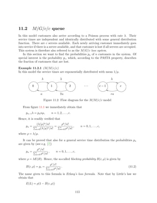 11.2         M/G/c/c queue
In this model customers also arrive according to a Poisson process with rate λ. Their
service times are independent and identically distributed with some general distribution
function. There are c servers available. Each newly arriving customer immediately goes
into service if there is a server available, and that customer is lost if all servers are occupied.
This system is therefore also referred to as the M/G/c loss system.
    In this section we want to ﬁnd the probabilities pn of n customers in the system. Of
special interest is the probability pc , which, according to the PASTA property, describes
the fraction of customers that are lost.

Example 11.2.1 (M/M/c/c)
In this model the service times are exponentially distributed with mean 1/µ.
                        ¥                     ¥                                                     ¥

                                 ¡                       ¢                 ¤¤£
                                                                          £ £            © §   ¡          §

                    ¦                         ¦ ¢                                                   ¦ ¨§

                            Figure 11.2: Flow diagram for the M/M/c/c model

   From ﬁgure 11.1 we immediately obtain that
      pn−1 λ = pn nµ,                n = 1, 2, . . . , c.
Hence, it is readily veriﬁed that
                  (λ/µ)n /n!                        ρn /n!
      pn =       c        n
                               =                  c     n
                                                            ,         n = 0, 1, . . . , c,
                 n=0 (λ/µ) /n!                    n=0 ρ /n!

where ρ = λ/µ.

   It can be proved that also for a general service time distribution the probabilities pn
are given by (see e.g. [7])
                   ρn /n!
      pn =       c     n
                           ,             n = 0, 1, . . . , c,
                 n=0 ρ /n!

where ρ = λE(B). Hence, the so-called blocking probability B(c, ρ) is given by
                                 ρc /c!
      B(c, ρ) = pc =           c      n
                                         .                                                                     (11.2)
                               n=0 ρ /n!

The name given to this formula is Erlang’s loss formula. Note that by Little’s law we
obtain that
      E(L) = ρ(1 − B(c, ρ))

                                                                113
 