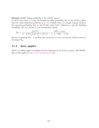 Remark 11.3.2 (Delay probability in the M/M/c queue)
It will be clear from (5.1) that the formula for delay probability ΠW in the M/M/c suﬀers
from the same numerical problems as (11.2). Luckely there is a simple relation between
the queueing probability ΠW in the M/M/c with server utilization ρ and the blocking
probability B(c, cρ). From (5.1) we immediately obtain
                        (cρ)c /c!                     ρB(c − 1, cρ)
     ΠW =             c−1                       =                       .
            (1 − ρ)   n=0 (cρ)
                              n /n! + (cρ)c /c!   1 − ρ + ρB(c − 1, cρ)
By ﬁrst computing B(c − 1, cρ) from the recursion (11.3) we can use the relation above to
determine ΠW .


11.4      Java applet
There is a JAVA applet is avalaible for the evaluation of the M/G/∞ queue. The WWW-
link to this applet is http://www.win.tue.nl/cow/Q2.




                                            115
 