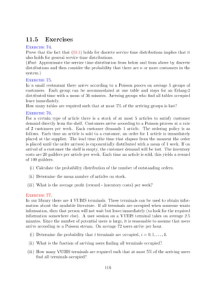 11.5       Exercises
Exercise 74.
Prove that the fact that (11.1) holds for discrete service time distributions implies that it
also holds for general service time distributions.
(Hint: Approximate the service time distribution from below and from above by discrete
distributions and then consider the probability that there are n or more customers in the
system.)
Exercise 75.
In a small restaurant there arrive according to a Poisson proces on average 5 groups of
customers. Each group can be accommodated at one table and stays for an Erlang-2
distributed time with a mean of 36 minutes. Arriving groups who ﬁnd all tables occupied
leave immediately.
How many tables are required such that at most 7% of the arriving groups is lost?
Exercise 76.
For a certain type of article there is a stock of at most 5 articles to satisfy customer
demand directly from the shelf. Customers arrive according to a Poisson process at a rate
of 2 customers per week. Each customer demands 1 article. The ordering policy is as
follows. Each time an article is sold to a customer, an order for 1 article is immediately
placed at the supplier. The lead time (the time that elapses from the moment the order
is placed until the order arrives) is exponentially distributed with a mean of 1 week. If on
arrival of a customer the shelf is empty, the customer demand will be lost. The inventory
costs are 20 guilders per article per week. Each time an article is sold, this yields a reward
of 100 guilders.
  (i) Calculate the probability distribution of the number of outstanding orders.

 (ii) Determine the mean number of articles on stock.

(iii) What is the average proﬁt (reward - inventory costs) per week?

Exercise 77.
In our library there are 4 VUBIS terminals. These terminals can be used to obtain infor-
mation about the available literature. If all terminals are occupied when someone wants
information, then that person will not wait but leave immediately (to look for the required
information somewhere else). A user session on a VUBIS terminal takes on average 2.5
minutes. Since the number of potential users is large, it is reasonable to assume that users
arrive according to a Poisson stream. On average 72 users arrive per hour.
  (i) Determine the probability that i terminals are occupied, i = 0, 1, . . . , 4.

 (ii) What is the fraction of arriving users ﬁnding all terminals occupied?

(iii) How many VUBIS terminals are required such that at most 5% of the arriving users
      ﬁnd all terminals occupied?

                                              116
 
