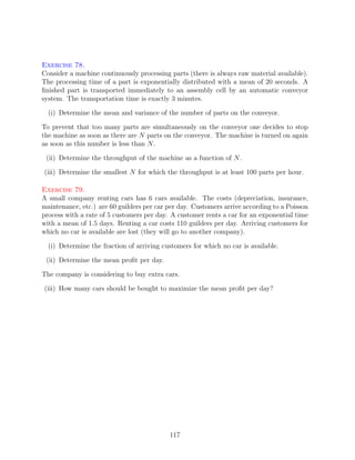 Exercise 78.
Consider a machine continuously processing parts (there is always raw material available).
The processing time of a part is exponentially distributed with a mean of 20 seconds. A
ﬁnished part is transported immediately to an assembly cell by an automatic conveyor
system. The transportation time is exactly 3 minutes.

  (i) Determine the mean and variance of the number of parts on the conveyor.

To prevent that too many parts are simultaneously on the conveyor one decides to stop
the machine as soon as there are N parts on the conveyor. The machine is turned on again
as soon as this number is less than N .

 (ii) Determine the throughput of the machine as a function of N .

(iii) Determine the smallest N for which the throughput is at least 100 parts per hour.

Exercise 79.
A small company renting cars has 6 cars available. The costs (depreciation, insurance,
maintenance, etc.) are 60 guilders per car per day. Customers arrive according to a Poisson
process with a rate of 5 customers per day. A customer rents a car for an exponential time
with a mean of 1.5 days. Renting a car costs 110 guilders per day. Arriving customers for
which no car is available are lost (they will go to another company).

  (i) Determine the fraction of arriving customers for which no car is available.

 (ii) Determine the mean proﬁt per day.

The company is considering to buy extra cars.

(iii) How many cars should be bought to maximize the mean proﬁt per day?




                                           117
 