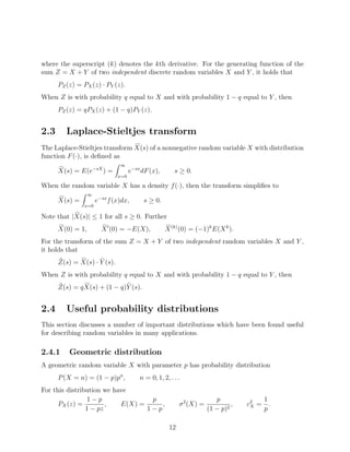 where the superscript (k) denotes the kth derivative. For the generating function of the
sum Z = X + Y of two independent discrete random variables X and Y , it holds that
      PZ (z) = PX (z) · PY (z).
When Z is with probability q equal to X and with probability 1 − q equal to Y , then
      PZ (z) = qPX (z) + (1 − q)PY (z).


2.3      Laplace-Stieltjes transform
The Laplace-Stieltjes transform X(s) of a nonnegative random variable X with distribution
function F (·), is deﬁned as
                               ∞
      X(s) = E(e−sX ) =             e−sx dF (x),       s ≥ 0.
                              x=0

When the random variable X has a density f (·), then the transform simpliﬁes to
                  ∞
      X(s) =          e−sx f (x)dx,      s ≥ 0.
               x=0

Note that |X(s)| ≤ 1 for all s ≥ 0. Further
      X(0) = 1,         X (0) = −E(X),             X (k) (0) = (−1)k E(X k ).
For the transform of the sum Z = X + Y of two independent random variables X and Y ,
it holds that
      Z(s) = X(s) · Y (s).
When Z is with probability q equal to X and with probability 1 − q equal to Y , then
      Z(s) = q X(s) + (1 − q)Y (s).


2.4      Useful probability distributions
This section discusses a number of important distributions which have been found useful
for describing random variables in many applications.

2.4.1     Geometric distribution
A geometric random variable X with parameter p has probability distribution
      P (X = n) = (1 − p)pn ,           n = 0, 1, 2, . . .
For this distribution we have
                 1−p               p                                     p             1
      PX (z) =         ,   E(X) =     ,                   σ 2 (X) =            ,   c2 = .
                                                                                    X
                1 − pz            1−p                                 (1 − p)2         p

                                                     12
 