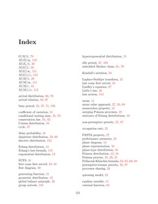 Index

G/M/1, 79                                hyperexponential distribution, 15
M/D/∞, 112
M/Er /1, 49                              idle period, 37, 103
M/G/1, 59                                imbedded Markov chain, 61, 79
M/G/∞, 111
                                         Kendall’s notation, 24
M/G/c/c, 113
M/M/1, 29                                Laplace-Stieltjes transform, 12
M/M/∞, 111                               last come ﬁrst served, 24
M/M/c, 43                                Lindley’s equation, 67
M/M/c/c, 113                             Little’s law, 26
                                         loss system, 113
arrival distribution, 60, 79
arrival relation, 33, 97                 mean, 11
busy period, 25, 37, 71, 103             mean value approach, 27, 33, 68
                                         memoryless property, 13
coeﬃcient of variation, 11               merging Poisson processes, 19
conditional waiting time, 35, 70         mixtures of Erlang distributions, 16
conservation law, 91, 92
Coxian distribution, 16                  non-preemptive priority, 37, 87
cycle, 37
                                         occupation rate, 25
delay probability, 44
                                         PASTA property, 27
departure distribution, 59, 60
                                         performance measures, 25
discrete distribution, 112
                                         phase diagram, 14
Erlang distribution, 14                  phase representation, 16
Erlang’s loss formula, 113               phase-type distribution, 16
exponential distribution, 13             Poisson distribution, 13, 18
                                         Poisson process, 18, 20, 21
FCFS, 91                                 Pollaczek-Khinchin formula, 63, 65, 66, 68
ﬁrst come ﬁrst served, 24, 91            preemptive-resume priority, 36, 87
ﬂow diagram, 30                          processor sharing, 24
generating function, 11                  queueing model, 23
geometric distribution, 12
global balance principle, 32             random variable, 11
group arrivals, 104                      rational function, 63

                                   121
 
