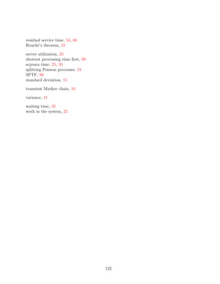 residual service time, 53, 68
Rouch´’s theorem, 55
      e

server utilization, 25
shortest processing time ﬁrst, 90
sojourn time, 25, 33
splitting Poisson processes, 19
SPTF, 90
standard deviation, 11

transient Markov chain, 16

variance, 11

waiting time, 35
work in the system, 25




                                    122
 