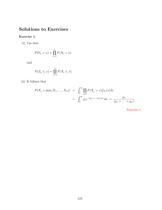 Solutions to Exercises
Exercise 1.

 (i) Use that
                          n
           P (Yn  x) =         P (Xi  x)
                          i=1


     and
                           n
           P (Zn ≤ x) =         P (Xi ≤ x).
                          i=1


 (ii) It follows that
                                                       ∞
           P (Xi = min (X1 , . . . , Xn )) =                     P (Xj  x)fXi (x)dx
                                                   0       j=i
                                                       ∞                                      µi
                                              =            µi e−(µ1 +···+µn ))x dx =                      .
                                                   0                                   (µ1 + · · · + µn )

                                                                                                   Exercise 1




                                                  123
 