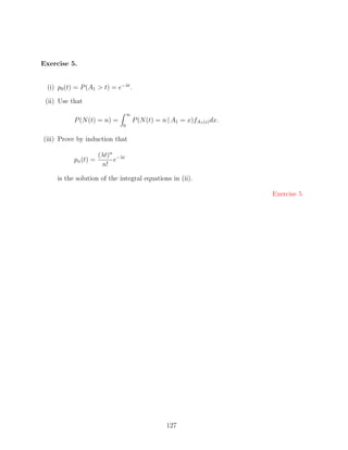 Exercise 5.


 (i) p0 (t) = P (A1  t) = e−λt .

 (ii) Use that
                                 ∞
           P (N (t) = n) =           P (N (t) = n | A1 = x)fA1 (x) dx.
                             0


(iii) Prove by induction that

                    (λt)n −λt
           pn (t) =      e
                     n!

     is the solution of the integral equations in (ii).

                                                                         Exercise 5




                                                  127
 