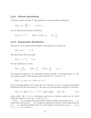 2.4.2     Poisson distribution
A Poisson random variable X with parameter µ has probability distribution

                        µn −µ
      P (X = n) =          e ,       n = 0, 1, 2, . . .
                        n!

For the Poisson distribution it holds that

                                                                       1
      PX (z) = e−µ(1−z) ,         E(X) = σ 2 (X) = µ,           c2 =
                                                                 X       .
                                                                       µ


2.4.3     Exponential distribution
The density of an exponential distribution with parameter µ is given by

      f (t) = µe−µt ,       t > 0.

The distribution function equals

      F (t) = 1 − e−µt ,         t ≥ 0.

For this distribution we have

                µ                         1                   1
      X(s) =       ,         E(X) =         ,     σ 2 (X) =      ,     cX = 1.
               µ+s                        µ                   µ2

An important property of an exponential random variable X with parameter µ is the
memoryless property. This property states that for all x ≥ 0 and t ≥ 0,

      P (X > x + t|X > t) = P (X > x) = e−µx .

So the remaining lifetime of X, given that X is still alive at time t, is again exponentially
distributed with the same mean 1/µ. We often use the memoryless property in the form

      P (X < t + ∆t|X > t) = 1 − e−µ∆t = µ∆t + o(∆t),                    (∆t → 0),           (2.1)

where o(∆t), (∆t → 0), is a shorthand notation for a function, g(∆t) say, for which
g(∆t)/∆t tends to 0 when ∆t → 0 (see e.g. [4]).
   If X1 , . . . , Xn are independent exponential random variables with parameters µ1 , . . . , µn
respectively, then min(X1 , . . . , Xn ) is again an exponential random variable with parameter
µ1 + · · · + µn and the probability that Xi is the smallest one is given by µi /(µ1 + · · · + µn ),
i = 1, . . . , n. (see exercise 1).

                                                     13
 