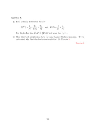 Exercise 8.

 (i) For a Coxian-2 distribution we have

                      2    2p1  2p1                    1  p1
          E(X 2 ) =    2
                         +     + 2,     and E(X) =       + .
                      µ1 µ1 µ2  µ2                     µ1 µ2

     Use this to show that E(X 2 ) ≥ 3 E(X)2 and hence that c2 ≥ 1 .
                                     2                       X   2

 (ii) Show that both distributions have the same Laplace-Stieltjes transform. Try to
      understand why these distributions are equivalent! (cf. Exercise 9)

                                                                          Exercise 8




                                           130
 