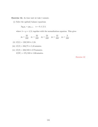 Exercise 12. As time unit we take 1 minute.

  (i) Solve the (global) balance equations

           λqn pn = µpn+1 ,      n = 0, 1, 2, 3,

     where λ = µ = 1/3, together with the normalization equation. This gives

                  32             32             24              12              3
           p0 =       ,   p1 =       ,   p2 =       ,    p3 =       ,   p4 =       .
                  103            103            103             103            103

 (ii) E(L) = 128/103 ≈ 1.24.

(iii) E(S) = 384/71 ≈ 5.41 minutes.

(iv) E(S) = 384/103 ≈ 3.73 minutes.
     E(W ) = 171/103 ≈ 1.66 minutes.

                                                                                       Exercise 12




                                                   134
 