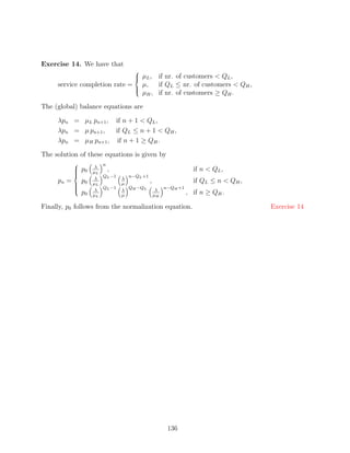 Exercise 14. We have that
                                    
                                     µL ,
                                     if nr. of customers  QL ,
     service completion rate =  µ,   if QL ≤ nr. of customers  QH ,
                               
                                 µH , if nr. of customers ≥ QH .

The (global) balance equations are

     λpn = µL pn+1 , if n + 1  QL ,
     λpn = µ pn+1 ,  if QL ≤ n + 1  QH ,
     λpn = µH pn+1 , if n + 1 ≥ QH .

The solution of these equations is given by
                        n
                      λ
            
             p0
                    µL
                          ,                                      if n  QL ,
            
                       QL −1     n−QL +1
                      λ         λ
     pn =
            
                p0   µL         µ
                                            ,                    if QL ≤ n  QH ,
                       QL −1     QH −QL             n−QH +1
                      λ         λ                λ
                                                               , if n ≥ QH .
            
            
                p0   µL         µ               µH

Finally, p0 follows from the normalization equation.                                Exercise 14




                                                      136
 