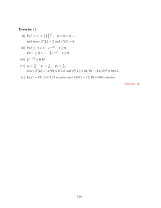 Exercise 16.
                               n
                      1    2
 (i) P (L = n) =      3    3
                                   ,    n = 0, 1, 2, . . .
        and hence E(L) = 2 and σ 2 (L) = 6.

 (ii) P (S ≤ t) = 1 − e−t/6 ,            t ≥ 0,
        P (W ≤ t) = 1 − 2 e−t/6 ,
                        3
                                              t ≥ 0.
        2 −1/3
(iii)   3
          e      ≈ 0.48.
              9             6                  4
(iv) p0 =    19
                ,   p1 =   19
                              ,        p2 =   19
                                                 ,
        hence E(L) = 14/19 ≈ 0.737 and σ 2 (L) = 22/19 − (14/19)2 ≈ 0.615.

 (v) E(S) = 42/19 ≈ 2.21 minutes and E(W ) = 12/19 ≈ 0.63 minutes.

                                                                             Exercise 16




                                                             138
 
