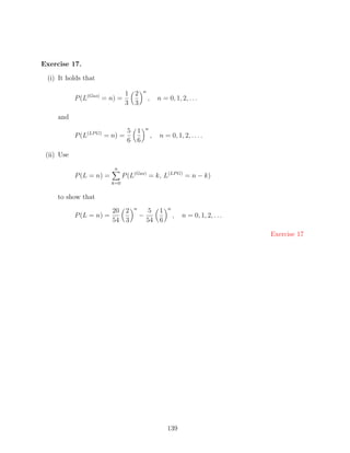 Exercise 17.

 (i) It holds that
                                            n
                                     1 2
            P (L(Gas) = n) =                    ,       n = 0, 1, 2, . . .
                                     3 3

     and
                                                n
                   (LP G)          5 1
            P (L            = n) =                  ,    n = 0, 1, 2, . . . .
                                   6 6

 (ii) Use
                               n
            P (L = n) =             P (L(Gas) = k, L(LP G) = n − k)
                              k=0


     to show that
                                        n                   n
                              20 2              5 1
            P (L = n) =                     −                   ,   n = 0, 1, 2, . . .
                              54 3              54 6

                                                                                         Exercise 17




                                                            139
 