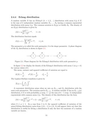 2.4.4    Erlang distribution
A random variable X has an Erlang-k (k = 1, 2, . . .) distribution with mean k/µ if X
is the sum of k independent random variables X1 , . . . , Xk having a common exponential
distribution with mean 1/µ. The common notation is Ek (µ) or brieﬂy Ek . The density of
an Ek (µ) distribution is given by
                 (µt)k−1 −µt
     f (t) = µ            e ,            t > 0.
                 (k − 1)!
The distribution function equals
                       k−1
                          (µt)j −µt
     F (t) = 1 −               e ,              t ≥ 0.
                       j=0 j!

The parameter µ is called the scale parameter, k is the shape parameter. A phase diagram
of the Ek distribution is shown in ﬁgure 2.1.

                                     µ             µ                  µ

                                     1             2                  k


     Figure 2.1: Phase diagram for the Erlang-k distribution with scale parameter µ

    In ﬁgure 2.2 we display the density of the Erlang-k distribution with mean 1 (so µ = k)
for various values of k.
    The mean, variance and squared coeﬃcient of variation are equal to
                 k                       k                 1
     E(X) =        ,         σ 2 (X) =      ,       c2 =
                                                     X       .
                 µ                       µ2                k
The Laplace-Stieltjes transform is given by
                             k
                   µ
     X(s) =                      .
                  µ+s
    A convenient distribution arises when we mix an Ek−1 and Ek distribution with the
same scale parameters. The notation used is Ek−1,k . A random variable X has an Ek−1,k (µ)
distribution, if X is with probability p (resp. 1 − p) the sum of k − 1 (resp. k) independent
exponentials with common mean 1/µ. The density of this distribution has the form
                  (µt)k−2 −µt           (µt)k−1 −µt
     f (t) = pµ            e + (1 − p)µ          e ,             t > 0,
                  (k − 2)!              (k − 1)!
where 0 ≤ p ≤ 1. As p runs from 1 to 0, the squared coeﬃcient of variation of the
mixed Erlang distribution varies from 1/(k − 1) to 1/k. It will appear (later on) that this
distribution is useful for ﬁtting a distribution if only the ﬁrst two moments of a random
variable are known.

                                                         14
 