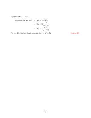 Exercise 20. We have

     average costs per hour = 16µ + 20E(Lq )
                                          ρ2
                            = 16µ + 20
                                       (1 − ρ)
                                       8000
                            = 16µ +            .
                                    µ(µ − 20)
For µ  20, this function is minimal for µ = µ∗ ≈ 25.   Exercise 20




                                           142
 