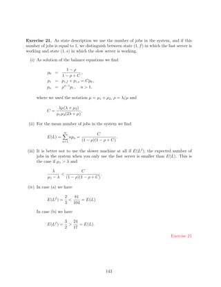 Exercise 21. As state description we use the number of jobs in the system, and if this
number of jobs is equal to 1, we distinguish between state (1, f ) in which the fast server is
working and state (1, s) in which the slow server is working.

  (i) As solution of the balance equations we ﬁnd

                     1−ρ
            p0 =              ,
                  1−ρ+C
           p1   = p1,f + p1,s = Cp0 ,
           pn   = ρn−1 p1 , n  1,

     where we used the notation µ = µ1 + µ2 , ρ = λ/µ and

                  λµ(λ + µ2 )
           C=                   .
                 µ1 µ2 (2λ + µ)

 (ii) For the mean number of jobs in the system we ﬁnd
                      ∞
                                          C
           E(L) =         npn =                      .
                    n=1           (1 − ρ)(1 − ρ + C)

(iii) It is better not to use the slower machine at all if E(Lf ), the expected number of
      jobs in the system when you only use the fast server is smaller than E(L). This is
      the case if µ1  λ and

               λ             C
                                       .
            µ1 − λ   (1 − ρ)(1 − ρ + C)

(iv) In case (a) we have

                      2   81
           E(Lf ) =          = E(L).
                      3   104

     In case (b) we have

                      3   24
           E(Lf ) =         = E(L).
                      2   17

                                                                                  Exercise 21




                                               143
 