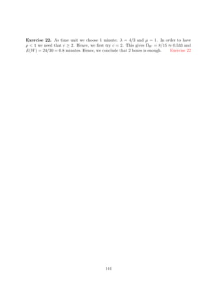 Exercise 22. As time unit we choose 1 minute: λ = 4/3 and µ = 1. In order to have
ρ  1 we need that c ≥ 2. Hence, we ﬁrst try c = 2. This gives ΠW = 8/15 ≈ 0.533 and
E(W ) = 24/30 = 0.8 minutes. Hence, we conclude that 2 boxes is enough.   Exercise 22




                                        144
 