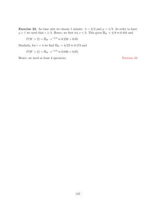 Exercise 23. As time unit we choose 1 minute: λ = 2/3 and µ = 1/3. In order to have
ρ  1 we need that c ≥ 3. Hence, we ﬁrst try c = 3. This gives ΠW = 4/9 ≈ 0.444 and

     P (W  2) = ΠW · e−2/3 ≈ 0.228  0.05.

Similarly, for c = 4 we ﬁnd ΠW = 4/23 ≈ 0.174 and

     P (W  2) = ΠW · e−4/3 ≈ 0.046  0.05.

Hence, we need at least 4 operators.                                    Exercise 23




                                        145
 