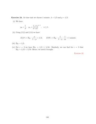 Exercise 24. As time unit we choose 1 minute: λ = 1/3 and µ = 1/3.

  (i) We have

                                  n−1
              1             1 1
          p0 = ,     pn =               ,   n ≥ 1.
              3             3 2

 (ii) Using (5.2) and (5.3) we have

                           ρ                                    1    1
          E(Lq ) = ΠW ·       = 1/3,           E(W ) = ΠW ·        ·   = 1 minute.
                          1−ρ                                 1 − ρ cµ

(iii) ΠW = 1/3.

(iv) For c = 2 we have ΠW = 1/3  1/10. Similarly, we can ﬁnd for c = 3 that
     ΠW = 1/11  1/10. Hence, we need 3 troughs.

                                                                               Exercise 24




                                              146
 