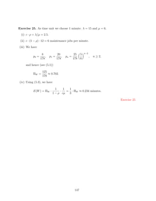 Exercise 25. As time unit we choose 1 minute: λ = 15 and µ = 6.

  (i) c · ρ = λ/µ = 2.5.

 (ii) c · (1 − ρ) · 12 = 6 maintenance jobs per minute.

(iii) We have

                                                         n−2
                   8              20             25 5
           p0 =       ,    p1 =       ,   pn =                 ,   n ≥ 2,
                  178             178            178 6

     and hence (see (5.1))

                   125
           ΠW =        ≈ 0.702.
                   178

(iv) Using (5.3), we have

                               1    1  1
           E(W ) = ΠW ·           ·   = · ΠW ≈ 0.234 minutes.
                             1 − ρ cµ  3

                                                                            Exercise 25




                                                  147
 