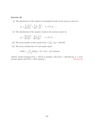 Exercise 30.

  (i) The distribution of the number of uncompleted tasks in the system is given by
                         n                n
                  7 2            7    2
           pn =              +      −             ,    n = 0, 1, 2, . . . .
                  24 3           40   5

 (ii) The distribution of the number of jobs in the system is given by
                         n                n
                  35 4           21 4
           qn =              −                ,       n = 0, 1, 2, . . . .
                  48 9           80 25
                                                                ∞
(iii) The mean number of jobs equals E(L) =                     n=1   nqn = 104/105.

(iv) The mean waiting time of a job equals equals

                      ρ
           E(W ) =       E(RB ) = 8/7 · 3/2 = 12/7 minutes.
                     1−ρ

(Check: Little’s formula E(L) = λE(S) is satisﬁed, with E(L) = 104/105 job, λ = 4/15
job per minute and E(S) = 26/7 minutes.)                                  Exercise 30




                                                       148
 