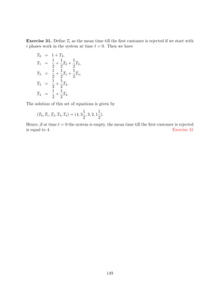 Exercise 31. Deﬁne Ti as the mean time till the ﬁrst customer is rejected if we start with
i phases work in the system at time t = 0. Then we have

     T0 = 1 + T2 ,
          1 1                1
     T1 =   + T0 +             T3 ,
          2 2                2
          1 1                1
     T2 =   + T1 +             T4 ,
          2 2                2
          1 1
     T3 =   + T2 ,
          2 2
          1 1
     T4 =   + T3 .
          2 2
The solution of this set of equations is given by
                                      1         1
     (T0 , T1 , T2 , T3 , T4 ) = (4, 3 , 3, 2, 1 ).
                                      2         2
Hence, if at time t = 0 the system is empty, the mean time till the ﬁrst customer is rejected
is equal to 4.                                                                  Exercise 31




                                                      149
 
