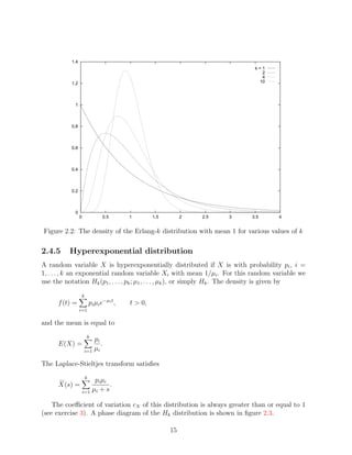 1.4
                                                                                 k=1
                                                                                   2
                                                                                   4
           1.2                                                                    10




            1



           0.8



           0.6



           0.4



           0.2



            0
                 0                  0.5       1        1.5        2   2.5   3   3.5    4


Figure 2.2: The density of the Erlang-k distribution with mean 1 for various values of k

2.4.5     Hyperexponential distribution
A random variable X is hyperexponentially distributed if X is with probability pi , i =
1, . . . , k an exponential random variable Xi with mean 1/µi . For this random variable we
use the notation Hk (p1 , . . . , pk ; µ1 , . . . , µk ), or simply Hk . The density is given by

                     k
      f (t) =                pi µi e−µi t ,   t > 0,
                 i=1

and the mean is equal to
                         k
                         pi
      E(X) =                .
                     i=1 µi

The Laplace-Stieltjes transform satisﬁes
                         k
                          p i µi
      X(s) =                     .
                     i=1 µi + s

    The coeﬃcient of variation cX of this distribution is always greater than or equal to 1
(see exercise 3). A phase diagram of the Hk distribution is shown in ﬁgure 2.3.

                                                             15
 