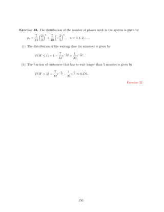 Exercise 32. The distribution of the number of phases work in the system is given by
                   n                n
            7 2            7    2
     pn =              +      −         ,   n = 0, 1, 2, . . . .
            24 3           40   5
  (i) The distribution of the waiting time (in minutes) is given by

                               7 −1t    1   7
            P (W ≤ t) = 1 −       e 12 + e− 20 t .
                               12       20

 (ii) The fraction of customers that has to wait longer than 5 minutes is given by

                            7 −5     1 7
            P (W  5) =        e 12 − e− 4 ≈ 0.376.
                            12       20

                                                                             Exercise 32




                                                    150
 
