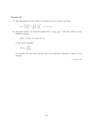 Exercise 33.

 (i) The distribution of the number of customers in the system is given by
                       n                n
                 3 1           6    1
          pn =             +      −         ,   n = 0, 1, 2, . . . .
                 7 2           35   5
                                                                  ∞
 (ii) The mean number of customers equals E(L) =                  n=1   npn = 5/6. Now, either use the
      PASTA property

          E(S) = (5/6) · 6 + (1/4) · 6 + 6

    or use Little’s formula

                    5/6
          E(S) =
                   1/15

    to conclude that the mean sojourn time of an arbitrary customer is equal to 12.5
    minutes.

                                                                                           Exercise 33




                                                  151
 