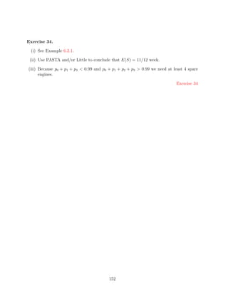 Exercise 34.

 (i) See Example 6.2.1.

 (ii) Use PASTA and/or Little to conclude that E(S) = 11/12 week.

(iii) Because p0 + p1 + p2  0.99 and p0 + p1 + p2 + p3  0.99 we need at least 4 spare
      engines.

                                                                           Exercise 34




                                         152
 