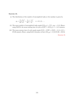 Exercise 35.

 (i) The distribution of the number of uncompleted tasks at the machine is given by
                        n                n
                 9 3            4    1
          pn =              +      −         ,   n = 0, 1, 2, . . . .
                 39 4           39   3

 (ii) The mean number of uncompleted tasks equals E(Ltask ) = ∞ npn = 11/4. Hence,
                                                                 n=1
      using PASTA, the mean waiting time of a job is E(W ) = E(Ltask )·1 = 11/4 minutes.

(iii) The mean sojourn time of a job equals equals E(S) = E(W ) + E(B) = 11/4 + 8/5 =
      87/20 minutes. Hence, using Little’s formula, we have E(Ljob ) = 5/12·87/20 = 29/16.

                                                                              Exercise 35




                                                 153
 
