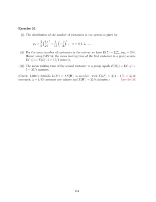 Exercise 36.

  (i) The distribution of the number of customers in the system is given by
                        n                n
                  2 1           4    1
           pn =             +      −         ,   n = 0, 1, 2, . . . .
                  5 2           15   3

 (ii) For the mean number of customers in the system we have E(L) = ∞ npn = 3/4.
                                                                        n=1
      Hence, using PASTA, the mean waiting time of the ﬁrst customer in a group equals
      E(W1 ) = E(L) · 5 = 15/4 minutes.

(iii) The mean waiting time of the second customer in a group equals E(W2 ) = E(W1 ) +
      5 = 35/4 minutes.

(Check: Little’s formula E(Lq ) = λE(W ) is satisﬁed, with E(Lq ) = 3/4 − 1/3 = 5/12
customer, λ = 1/15 customer per minute and E(W ) = 25/4 minutes.)         Exercise 36




                                                   154
 