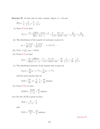 Exercise 37. As time unit we take 1 minute. Hence, λ = 1/2 and
                         1
               1         2           3   1
     B(s) =      ·   1         +       ·   .
               4     2
                         +s          4 1+s

  (i) From (7.6) we have
                                                                              9      3
                             (1 − ρ)B(λ − λz)(1 − z)   3     15 − 7z
           PL (z) =                                  =                    = 32 2 + 32 2 .
                                  B(λ − λz) − z        8 (3 − 2z)(5 − 2z)  1 − 3z 1 − 5z

 (ii) The distribution of the number of customers is given by
                                 n              n
                     9 2                 3 2
           pn =                      +              ,   n = 0, 1, 2, . . . .
                     32 3                32 5
                 ∞
(iii) E(L) =     n=1     npn = 43/24.
(iv) From (7.7) we have
                                                                                   1                   3
                          (1 − ρ)B(s)s   3      4 + 7s        27                   4        5          4
           S(s) =                      =                    =    ·             1        +      ·   3        .
                         λB(s) + s − λ   4 (1 + 4s)(3 + 4s)   32               4
                                                                                   +s       32     4
                                                                                                       +s

 (v) The distribution function of the sojourn time is given by

                             27         1       5          3
           FS (x) =             (1 − e− 4 x ) +    (1 − e− 4 x ),
                             32                 32
     and the mean sojourn time by
                         27     5 4   43
           E(S) =           ·4+   · =    minutes.
                         32     32 3  12
(vi) From (7.21) we have

                              E(B)   10
           E(BP ) =                =    minutes.
                              1−ρ    3

(vii) For the M/M/1 queue we have

                          ρ   5
           E(L) =            = ,
                         1−ρ  3

     and
                         E(L)   10
           E(S) =             =    minutes.
                          λ     3
                                                                                                       Exercise 37

                                                           155
 