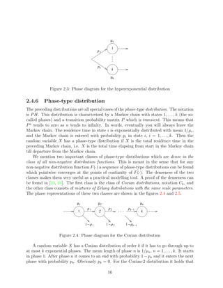 µ1

                                                  1
                                          p1



                                          pk
                                                  k

                                                  µk


             Figure 2.3: Phase diagram for the hyperexponential distribution

2.4.6     Phase-type distribution
The preceding distributions are all special cases of the phase-type distribution. The notation
is P H. This distribution is characterized by a Markov chain with states 1, . . . , k (the so-
called phases) and a transition probability matrix P which is transient. This means that
P n tends to zero as n tends to inﬁnity. In words, eventually you will always leave the
Markov chain. The residence time in state i is exponentially distributed with mean 1/µi ,
and the Markov chain is entered with probability pi in state i, i = 1, . . . , k. Then the
random variable X has a phase-type distribution if X is the total residence time in the
preceding Markov chain, i.e. X is the total time elapsing from start in the Markov chain
till departure from the Markov chain.
     We mention two important classes of phase-type distributions which are dense in the
class of all non-negative distribution functions. This is meant in the sense that for any
non-negative distribution function F (·) a sequence of phase-type distributions can be found
which pointwise converges at the points of continuity of F (·). The denseness of the two
classes makes them very useful as a practical modelling tool. A proof of the denseness can
be found in [23, 24]. The ﬁrst class is the class of Coxian distributions, notation Ck , and
the other class consists of mixtures of Erlang distributions with the same scale parameters.
The phase representations of these two classes are shown in the ﬁgures 2.4 and 2.5.

                            µ1            µ2                        µk
                                  p1            p2        pk −1
                             1            2                         k


                                 1 − p1        1 − p2   1 − pk −1


                  Figure 2.4: Phase diagram for the Coxian distribution

    A random variable X has a Coxian distribution of order k if it has to go through up to
at most k exponential phases. The mean length of phase n is 1/µn , n = 1, . . . , k. It starts
in phase 1. After phase n it comes to an end with probability 1 − pn and it enters the next
phase with probability pn . Obviously pk = 0. For the Coxian-2 distribution it holds that

                                                16
 