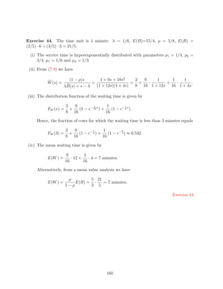Exercise 44. The time unit is 1 minute: λ = 1/6, E(B)=15/4, ρ = 5/8, E(R) =
(2/5) · 6 + (3/5) · 3 = 21/5.

 (i) The service time is hyperexponentially distributed with parameters p1 = 1/4, p2 =
     3/4, µ1 = 1/6 and µ2 = 1/3.

 (ii) From (7.9) we have

                      (1 − ρ)s        1 + 9s + 18s2    3  9    1     1   1
          W (s) =                 =                   = +   ·      +   ·      .
                    λB(s) + s − λ   (1 + 12s)(1 + 4s)  8 16 1 + 12s 16 1 + 4s

(iii) The distribution function of the waiting time is given by

                     3   9         1        1          1
          FW (x) =     +   (1 − e− 12 x ) +    (1 − e− 4 x ).
                     8 16                   16

     Hence, the fraction of cows for which the waiting time is less than 3 minutes equals

                     3   9         1     1          3
          FW (3) =     +   (1 − e− 4 ) +    (1 − e− 4 ) ≈ 0.532.
                     8 16                16

(iv) The mean waiting time is given by

                     9         1
          E(W ) =       · 12 +    · 4 = 7 minutes.
                     16        16

     Alternatively, from a mean value analysis we have

                      ρ        5 21
          E(W ) =        E(R) = ·   = 7 minutes.
                     1−ρ       3 5

                                                                              Exercise 44




                                             160
 
