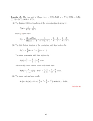 Exercise 45. The time unit is 1 hour: λ = 1, E(B)=7/12, ρ = 7/12, E(R) = (3/7) ·
(7/12) + (4/7) · (1/3) = 37/84.

 (i) The Laplace-Stieltjes transform of the processing time is given by

                     4   3
           B(s) =      ·    .
                    4+s 3+s

     From (7.7) we have

                     (1 − ρ)B(s)s         5         5  1  1  5
           S(s) =                 =                = ·   − ·    .
                    λB(s) + s − λ   (1 + s)(5 + s)  4 1+s 4 5+s

 (ii) The distribution function of the production lead time is given by

                      5             1
           FS (x) =     (1 − e−x ) − (1 − e−5x ).
                      4             4

     The mean production lead time is given by

                      5      1 1 6
           E(S) =       · 1 − · = hours.
                      4      4 5 5

     Alternatively, from a mean value analysis we have

                       ρ               7 37   7  6
           E(S) =         E(R) + E(B) = ·   +   = hours.
                      1−ρ              5 84 12   5

(iii) The mean cost per hour equals

                                      5 −3 1 −15
           λ · (1 − FS (3)) · 100 =     ·e − ·e  · 100 ≈ 6.22 dollar.
                                      4     4

                                                                          Exercise 45




                                             161
 