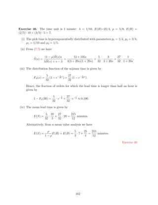 Exercise 46. The time unit is 1 minute: λ = 1/10, E(B)=25/4, ρ = 5/8, E(R) =
(2/5) · 10 + (3/5) · 5 = 7.

 (i) The pick time is hyperexponentially distributed with parameters p1 = 1/4, p2 = 3/4,
     µ1 = 1/10 and µ2 = 1/5.

 (ii) From (7.7) we have

                    (1 − ρ)B(s)s        12 + 105s        5     3     27   1
          S(s) =                 =                     =   ·       +    ·      .
                   λB(s) + s − λ   4(3 + 20s)(1 + 20s)   32 3 + 20s 32 1 + 20s

(iii) The distribution function of the sojourn time is given by

                     5          3        27          1
          FS (x) =      (1 − e− 20 x ) +    (1 − e− 20 x ).
                     32                  32

     Hence, the fraction of orders for which the lead time is longer than half an hour is
     given by

                           5       9   27 − 3
          1 − FS (30) =       · e− 2 +    · e 2 ≈ 0.190.
                           32          32

(iv) The mean lead time is given by

                     5 20 27          215
          E(S) =       ·  +    · 20 =     minutes.
                     32 3   32        12

     Alternatively, from a mean value analysis we have

                      ρ               5      25   215
          E(S) =         E(R) + E(B) = · 7 +    =     minutes.
                     1−ρ              3      4    12

                                                                             Exercise 46




                                                162
 