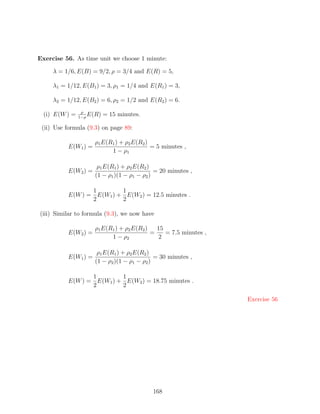 Exercise 56. As time unit we choose 1 minute:

     λ = 1/6, E(B) = 9/2, ρ = 3/4 and E(R) = 5,

     λ1 = 1/12, E(B1 ) = 3, ρ1 = 1/4 and E(R1 ) = 3,

     λ2 = 1/12, E(B2 ) = 6, ρ2 = 1/2 and E(R2 ) = 6.
                 ρ
  (i) E(W ) =   1−ρ
                    E(R)   = 15 minutes.

 (ii) Use formula (9.3) on page 89:

                     ρ1 E(R1 ) + ρ2 E(R2 )
          E(W1 ) =                         = 5 minutes ,
                           1 − ρ1

                      ρ1 E(R1 ) + ρ2 E(R2 )
          E(W2 ) =                           = 20 minutes ,
                     (1 − ρ1 )(1 − ρ1 − ρ2 )

                 1        1
          E(W ) = E(W1 ) + E(W2 ) = 12.5 minutes .
                 2        2

(iii) Similar to formula (9.3), we now have

                     ρ1 E(R1 ) + ρ2 E(R2 )   15
          E(W2 ) =                         =    = 7.5 minutes ,
                           1 − ρ2            2

                      ρ1 E(R1 ) + ρ2 E(R2 )
          E(W1 ) =                           = 30 minutes ,
                     (1 − ρ2 )(1 − ρ1 − ρ2 )

                 1        1
          E(W ) = E(W1 ) + E(W2 ) = 18.75 minutes .
                 2        2

                                                                  Exercise 56




                                           168
 