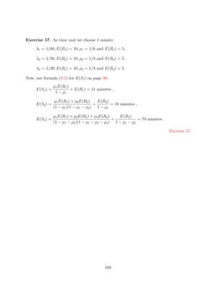 Exercise 57. As time unit we choose 1 minute:

     λ1 = 1/60, E(B1 ) = 10, ρ1 = 1/6 and E(R1 ) = 5,

     λ2 = 1/30, E(B2 ) = 10, ρ2 = 1/3 and E(R2 ) = 5,

     λ3 = 1/30, E(B3 ) = 10, ρ3 = 1/3 and E(R3 ) = 5.

Now, use formula (9.5) for E(Si ) on page 90:
                ρ1 E(R1 )
     E(S1 ) =             + E(B1 ) = 11 minutes ,
                 1 − ρ1

                 ρ1 E(R1 ) + ρ2 E(R2 )   E(B2 )
     E(S2 ) =                          +        = 18 minutes ,
                (1 − ρ1 )(1 − ρ1 − ρ2 ) 1 − ρ1

                ρ1 E(R1 ) + ρ2 E(R2 ) + ρ3 E(R3 )   E(B3 )
     E(S3 ) =                                     +           = 70 minutes ,
                (1 − ρ1 − ρ2 )(1 − ρ1 − ρ2 − ρ3 ) 1 − ρ1 − ρ2

                                                                               Exercise 57




                                            169
 