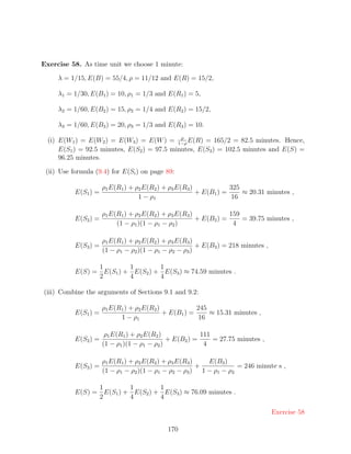 Exercise 58. As time unit we choose 1 minute:

     λ = 1/15, E(B) = 55/4, ρ = 11/12 and E(R) = 15/2,

     λ1 = 1/30, E(B1 ) = 10, ρ1 = 1/3 and E(R1 ) = 5,

     λ2 = 1/60, E(B2 ) = 15, ρ2 = 1/4 and E(R2 ) = 15/2,

     λ3 = 1/60, E(B3 ) = 20, ρ3 = 1/3 and E(R3 ) = 10.
                                              ρ
  (i) E(W1 ) = E(W2 ) = E(W3 ) = E(W ) = 1−ρ E(R) = 165/2 = 82.5 minutes. Hence,
      E(S1 ) = 92.5 minutes, E(S2 ) = 97.5 minutes, E(S3 ) = 102.5 minutes and E(S) =
      96.25 minutes.

 (ii) Use formula (9.4) for E(Si ) on page 89:

                      ρ1 E(R1 ) + ρ2 E(R2 ) + ρ3 E(R3 )            325
           E(S1 ) =                                     + E(B1 ) =     ≈ 20.31 minutes ,
                                   1 − ρ1                          16

                      ρ1 E(R1 ) + ρ2 E(R2 ) + ρ3 E(R3 )            159
           E(S2 ) =                                     + E(B2 ) =     = 39.75 minutes ,
                           (1 − ρ1 )(1 − ρ1 − ρ2 )                  4

                      ρ1 E(R1 ) + ρ2 E(R2 ) + ρ3 E(R3 )
           E(S3 ) =                                     + E(B3 ) = 218 minutes ,
                      (1 − ρ1 − ρ2 )(1 − ρ1 − ρ2 − ρ3 )

                 1        1        1
           E(S) = E(S1 ) + E(S2 ) + E(S3 ) ≈ 74.59 minutes .
                 2        4        4

(iii) Combine the arguments of Sections 9.1 and 9.2:

                      ρ1 E(R1 ) + ρ2 E(R2 )            245
           E(S1 ) =                         + E(B1 ) =     ≈ 15.31 minutes ,
                            1 − ρ1                     16

                       ρ1 E(R1 ) + ρ2 E(R2 )             111
           E(S2 ) =                           + E(B2 ) =     = 27.75 minutes ,
                      (1 − ρ1 )(1 − ρ1 − ρ2 )             4

                      ρ1 E(R1 ) + ρ2 E(R2 ) + ρ3 E(R3 )   E(B3 )
           E(S3 ) =                                     +           = 246 minute s ,
                      (1 − ρ1 − ρ2 )(1 − ρ1 − ρ2 − ρ3 ) 1 − ρ1 − ρ2

                 1        1        1
           E(S) = E(S1 ) + E(S2 ) + E(S3 ) ≈ 76.09 minutes .
                 2        4        4

                                                                                   Exercise 58

                                            170
 
