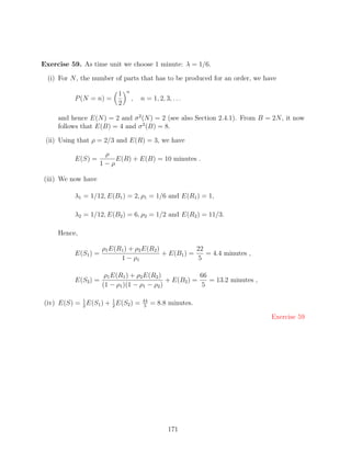 Exercise 59. As time unit we choose 1 minute: λ = 1/6.

  (i) For N , the number of parts that has to be produced for an order, we have
                               n
                           1
           P (N = n) =             ,   n = 1, 2, 3, . . .
                           2

     and hence E(N ) = 2 and σ 2 (N ) = 2 (see also Section 2.4.1). From B = 2N , it now
     follows that E(B) = 4 and σ 2 (B) = 8.

 (ii) Using that ρ = 2/3 and E(R) = 3, we have

                       ρ
           E(S) =         E(R) + E(B) = 10 minutes .
                      1−ρ

(iii) We now have

           λ1 = 1/12, E(B1 ) = 2, ρ1 = 1/6 and E(R1 ) = 1,

           λ2 = 1/12, E(B2 ) = 6, ρ2 = 1/2 and E(R2 ) = 11/3.

     Hence,

                      ρ1 E(R1 ) + ρ2 E(R2 )            22
           E(S1 ) =                         + E(B1 ) =    = 4.4 minutes ,
                            1 − ρ1                     5

                       ρ1 E(R1 ) + ρ2 E(R2 )             66
           E(S2 ) =                           + E(B2 ) =    = 13.2 minutes ,
                      (1 − ρ1 )(1 − ρ1 − ρ2 )            5

            1
(iv) E(S) = 2 E(S1 ) + 1 E(S2 ) =
                       2
                                       44
                                        5
                                            = 8.8 minutes.

                                                                               Exercise 59




                                                   171
 
