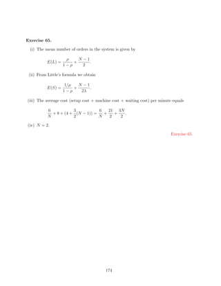 Exercise 65.

 (i) The mean number of orders in the system is given by

                    ρ    N −1
          E(L) =       +      .
                   1−ρ     2

 (ii) From Little’s formula we obtain

                   1/µ   N −1
          E(S) =       +      .
                   1−ρ    2λ

(iii) The average cost (setup cost + machine cost + waiting cost) per minute equals

           6           3           6   21 3N
             + 8 + (4 + (N − 1)) =   +   +   .
           N           2           N   2   2

(iv) N = 2.

                                                                            Exercise 65




                                         174
 