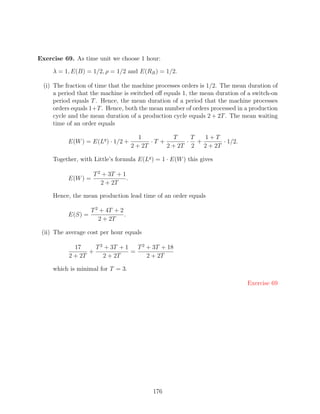 Exercise 69. As time unit we choose 1 hour:

     λ = 1, E(B) = 1/2, ρ = 1/2 and E(RB ) = 1/2.

  (i) The fraction of time that the machine processes orders is 1/2. The mean duration of
      a period that the machine is switched oﬀ equals 1, the mean duration of a switch-on
      period equals T . Hence, the mean duration of a period that the machine processes
      orders equals 1+T . Hence, both the mean number of orders processed in a production
      cycle and the mean duration of a production cycle equals 2 + 2T . The mean waiting
      time of an order equals

                                         1          T    T  1+T
           E(W ) = E(Lq ) · 1/2 +            ·T +       · +        · 1/2.
                                      2 + 2T      2 + 2T 2  2 + 2T

     Together, with Little’s formula E(Lq ) = 1 · E(W ) this gives

                     T 2 + 3T + 1
           E(W ) =                .
                        2 + 2T

     Hence, the mean production lead time of an order equals

                    T 2 + 4T + 2
           E(S) =                .
                       2 + 2T

 (ii) The average cost per hour equals

             17     T 2 + 3T + 1   T 2 + 3T + 18
                  +              =
           2 + 2T      2 + 2T          2 + 2T

     which is minimal for T = 3.

                                                                             Exercise 69




                                             176
 