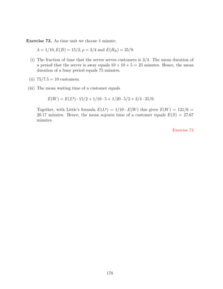 Exercise 73. As time unit we choose 1 minute:

     λ = 1/10, E(B) = 15/2, ρ = 3/4 and E(RB ) = 35/9.

  (i) The fraction of time that the server serves customers is 3/4. The mean duration of
      a period that the server is away equals 10 + 10 + 5 = 25 minutes. Hence, the mean
      duration of a busy period equals 75 minutes.

 (ii) 75/7.5 = 10 customers.

(iii) The mean waiting time of a customer equals

           E(W ) = E(Lq ) · 15/2 + 1/10 · 5 + 1/20 · 5/2 + 3/4 · 35/9.

     Together, with Little’s formula E(Lq ) = 1/10 · E(W ) this gives E(W ) = 121/6 =
     20.17 minutes. Hence, the mean sojourn time of a customer equals E(S) = 27.67
     minutes.

                                                                            Exercise 73




                                           178
 