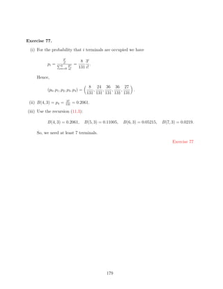 Exercise 77.

 (i) For the probability that i terminals are occupied we have

                       3i
                       i!           8 3i
           pi =      4   3n    =          .
                     n=0 n!        131 i!

     Hence,

                                           8 24 36 36 27
           (p0 , p1 , p2 , p3 , p4 ) =       ,   ,   ,   ,    .
                                          131 131 131 131 131
                          27
 (ii) B(4, 3) = p4 =     131
                               = 0.2061.

(iii) Use the recursion (11.3):

           B(4, 3) = 0.2061,             B(5, 3) = 0.11005,   B(6, 3) = 0.05215,   B(7, 3) = 0.0219.

     So, we need at least 7 terminals.

                                                                                        Exercise 77




                                                    179
 