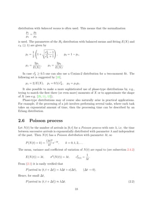 distribution with balanced means is often used. This means that the normalization
       p1   p2
          =
       µ1   µ2
is used. The parameters of the H2 distribution with balanced means and ﬁtting E(X) and
cX (≥ 1) are given by
                                
          1             c2 − 1 
                         X
      p1 = 1 +                  ,        p2 = 1 − p1 ,
          2             c2 + 1
                         X


              2p1                 2p2
      µ1 =        ,       µ1 =        .
             E(X)                E(X)

    In case c2 ≥ 0.5 one can also use a Coxian-2 distribution for a two-moment ﬁt. The
             X
following set is suggested by [18],
      µ1 = 2/E(X),       p1 = 0.5/c2 ,
                                   X        µ2 = µ1 p1 .
    It also possible to make a more sophisticated use of phase-type distributions by, e.g.,
trying to match the ﬁrst three (or even more) moments of X or to approximate the shape
of X (see e.g. [29, 11, 13]).
    Phase-type distributions may of course also naturally arise in practical applications.
For example, if the processing of a job involves performing several tasks, where each task
takes an exponential amount of time, then the processing time can be described by an
Erlang distribution.


2.6      Poisson process
Let N (t) be the number of arrivals in [0, t] for a Poisson process with rate λ, i.e. the time
between successive arrivals is exponentially distributed with parameter λ and independent
of the past. Then N (t) has a Poisson distribution with parameter λt, so
                        (λt)k −λt
      P (N (t) = k) =        e ,           k = 0, 1, 2, . . .
                         k!
The mean, variance and coeﬃcient of variation of N (t) are equal to (see subsection 2.4.2)
                                                                 1
      E(N (t)) = λt,        σ 2 (N (t)) = λt,        c2 (t) =
                                                      N             .
                                                                 λt
From (2.1) it is easily veriﬁed that
      P (arrival in (t, t + ∆t]) = λ∆t + o(∆t),                 (∆t → 0).
Hence, for small ∆t,
      P (arrival in (t, t + ∆t]) ≈ λ∆t.                                                  (2.2)

                                                    18
 