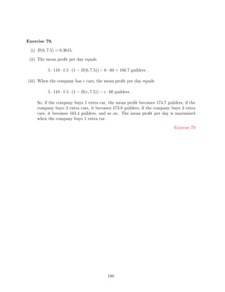 Exercise 79.

 (i) B(6, 7.5) = 0.3615.

 (ii) The mean proﬁt per day equals

          5 · 110 · 1.5 · (1 − B(6, 7.5)) − 6 · 60 = 166.7 guilders .

(iii) When the company has c cars, the mean proﬁt per day equals

          5 · 110 · 1.5 · (1 − B(c, 7.5)) − c · 60 guilders .

    So, if the company buys 1 extra car, the mean proﬁt becomes 174.7 guilders, if the
    company buys 2 extra cars, it becomes 173.8 guilders, if the company buys 3 extra
    cars, it becomes 163.4 guilders, and so on. The mean proﬁt per day is maximized
    when the company buys 1 extra car.

                                                                          Exercise 79




                                              180
 