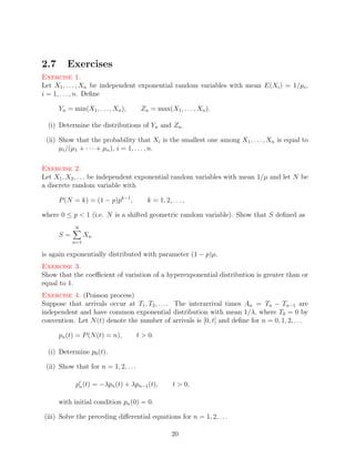 2.7      Exercises
Exercise 1.
Let X1 , . . . , Xn be independent exponential random variables with mean E(Xi ) = 1/µi ,
i = 1, . . . , n. Deﬁne

      Yn = min(X1 , . . . , Xn ),      Zn = max(X1 , . . . , Xn ).

  (i) Determine the distributions of Yn and Zn .

 (ii) Show that the probability that Xi is the smallest one among X1 , . . . , Xn is equal to
      µi /(µ1 + · · · + µn ), i = 1, . . . , n.

Exercise 2.
Let X1 , X2 , . . . be independent exponential random variables with mean 1/µ and let N be
a discrete random variable with

      P (N = k) = (1 − p)pk−1 ,          k = 1, 2, . . . ,

where 0 ≤ p < 1 (i.e. N is a shifted geometric random variable). Show that S deﬁned as
            N
      S=         Xn
           n=1

is again exponentially distributed with parameter (1 − p)µ.
Exercise 3.
Show that the coeﬃcient of variation of a hyperexponential distribution is greater than or
equal to 1.
Exercise 4. (Poisson process)
Suppose that arrivals occur at T1 , T2 , . . .. The interarrival times An = Tn − Tn−1 are
independent and have common exponential distribution with mean 1/λ, where T0 = 0 by
convention. Let N (t) denote the number of arrivals is [0, t] and deﬁne for n = 0, 1, 2, . . .

      pn (t) = P (N (t) = n),         t > 0.

  (i) Determine p0 (t).

 (ii) Show that for n = 1, 2, . . .

            pn (t) = −λpn (t) + λpn−1 (t),          t > 0,

      with initial condition pn (0) = 0.

(iii) Solve the preceding diﬀerential equations for n = 1, 2, . . .

                                                    20
 